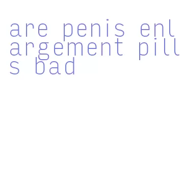 are penis enlargement pills bad