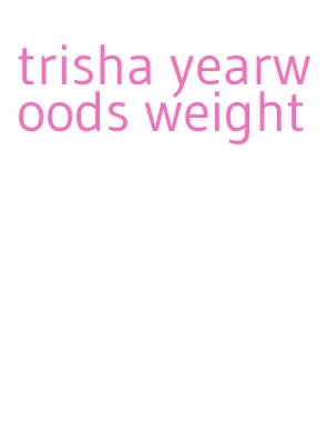 trisha yearwoods weight