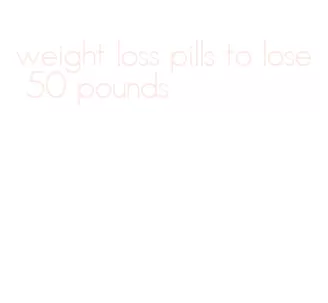 weight loss pills to lose 50 pounds