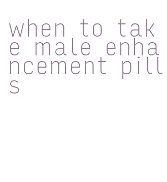 when to take male enhancement pills