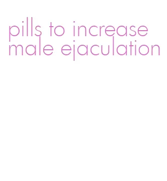 pills to increase male ejaculation