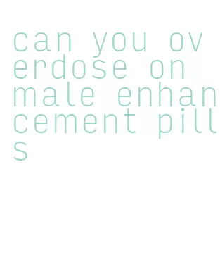 can you overdose on male enhancement pills