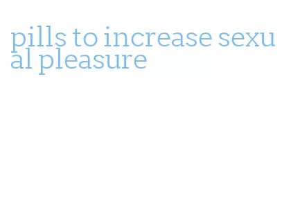 pills to increase sexual pleasure