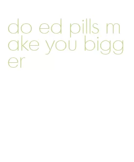 do ed pills make you bigger