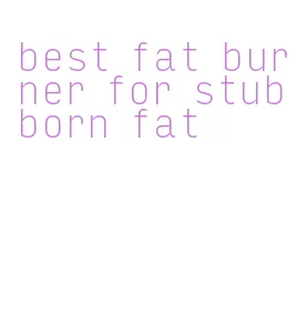 best fat burner for stubborn fat