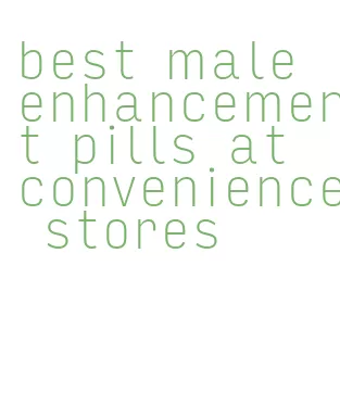 best male enhancement pills at convenience stores