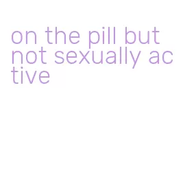 on the pill but not sexually active