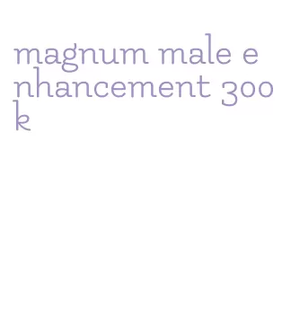 magnum male enhancement 300k