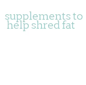 supplements to help shred fat