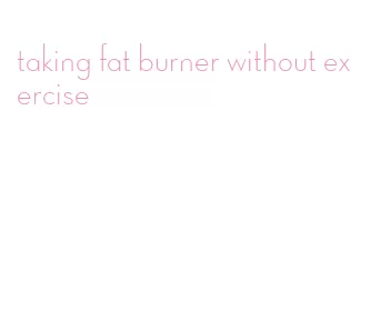 taking fat burner without exercise