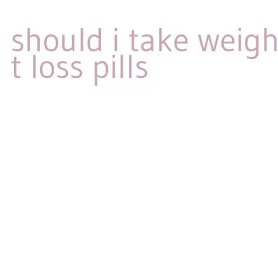 should i take weight loss pills